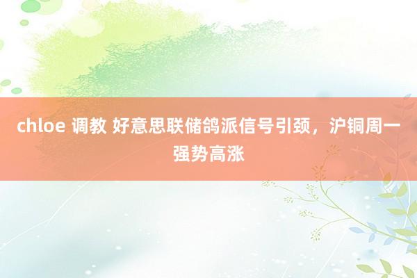 chloe 调教 好意思联储鸽派信号引颈，沪铜周一强势高涨