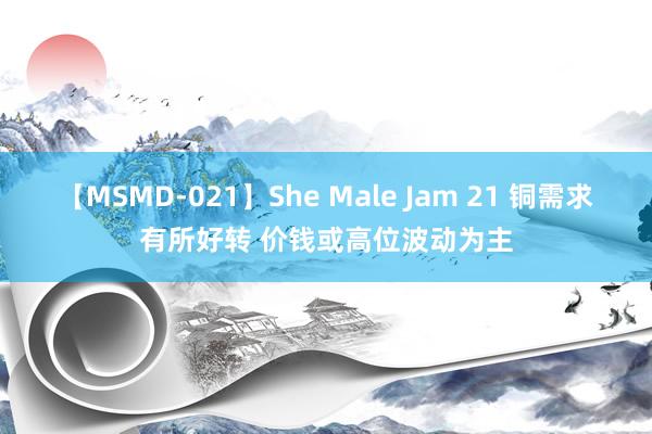 【MSMD-021】She Male Jam 21 铜需求有所好转 价钱或高位波动为主
