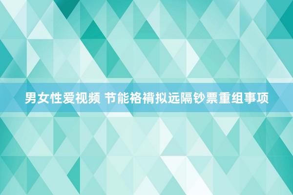 男女性爱视频 节能袼褙拟远隔钞票重组事项