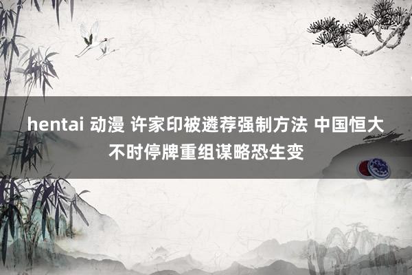 hentai 动漫 许家印被遴荐强制方法 中国恒大不时停牌重组谋略恐生变