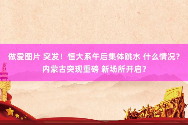 做爱图片 突发！恒大系午后集体跳水 什么情况？内蒙古突现重磅 新场所开启？