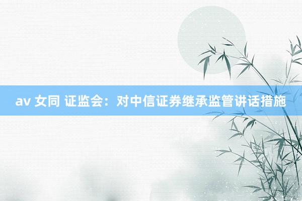 av 女同 证监会：对中信证券继承监管讲话措施