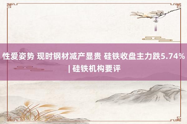 性爱姿势 现时钢材减产显贵 硅铁收盘主力跌5.74% | 硅铁机构要评