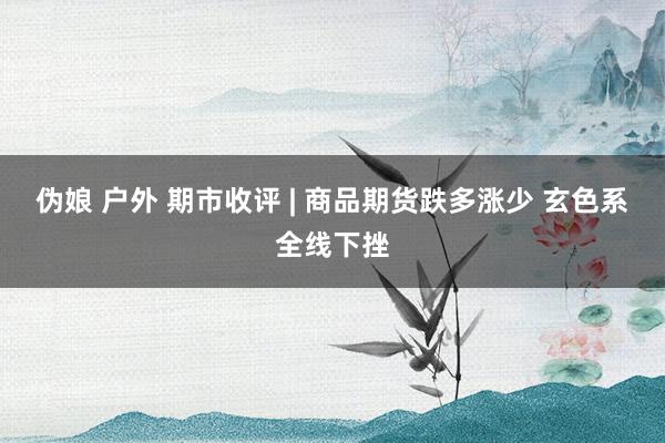 伪娘 户外 期市收评 | 商品期货跌多涨少 玄色系全线下挫