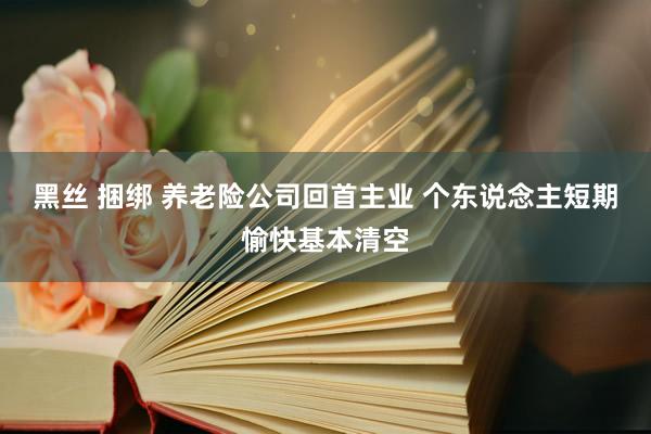 黑丝 捆绑 养老险公司回首主业 个东说念主短期愉快基本清空