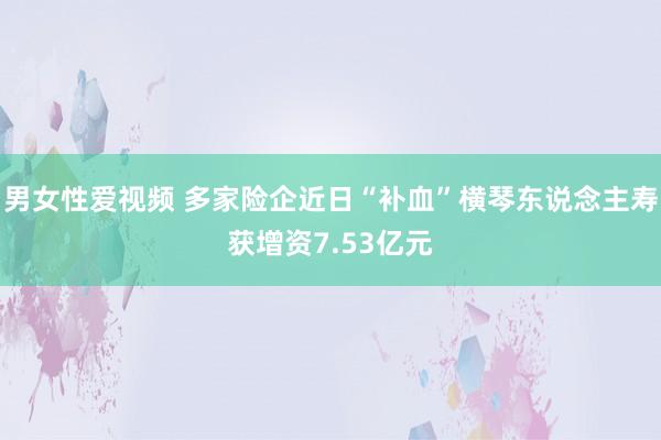 男女性爱视频 多家险企近日“补血”横琴东说念主寿获增资7.53亿元