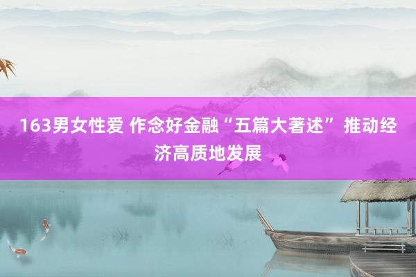 163男女性爱 作念好金融“五篇大著述” 推动经济高质地发展