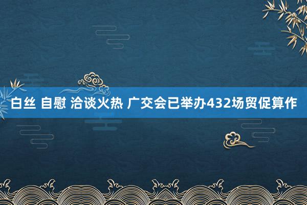白丝 自慰 洽谈火热 广交会已举办432场贸促算作