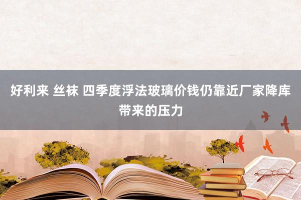 好利来 丝袜 四季度浮法玻璃价钱仍靠近厂家降库带来的压力