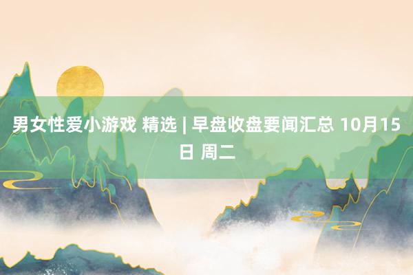 男女性爱小游戏 精选 | 早盘收盘要闻汇总 10月15日 周二
