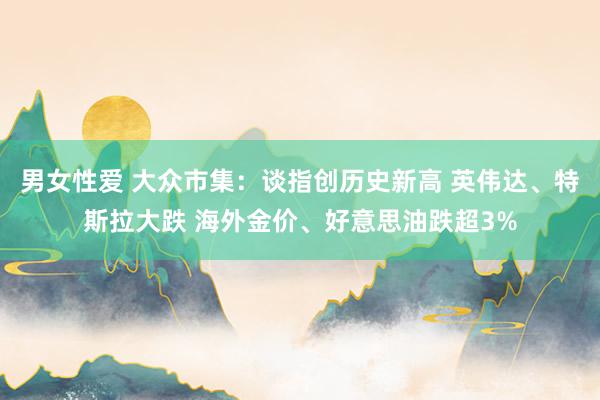 男女性爱 大众市集：谈指创历史新高 英伟达、特斯拉大跌 海外金价、好意思油跌超3%