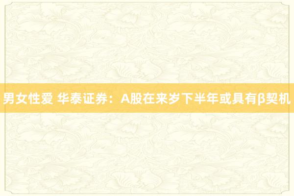 男女性爱 华泰证券：A股在来岁下半年或具有β契机