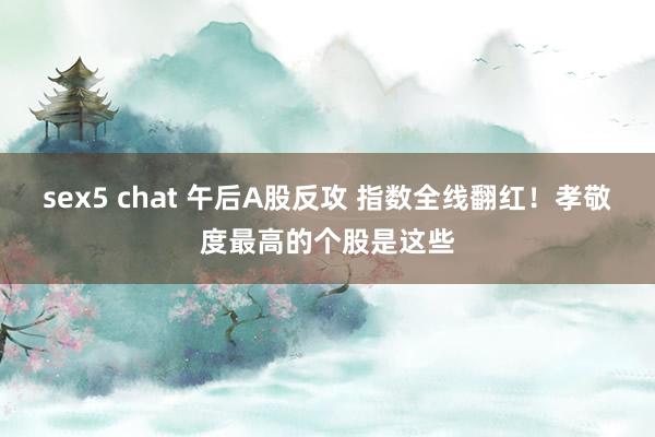 sex5 chat 午后A股反攻 指数全线翻红！孝敬度最高的个股是这些