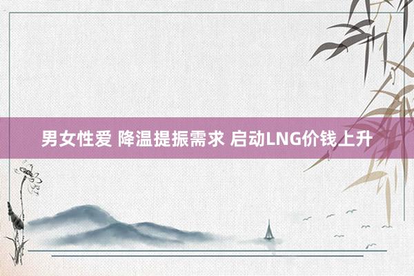 男女性爱 降温提振需求 启动LNG价钱上升