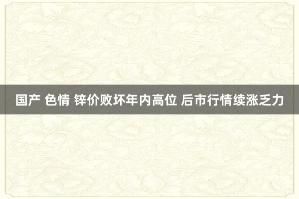 国产 色情 锌价败坏年内高位 后市行情续涨乏力