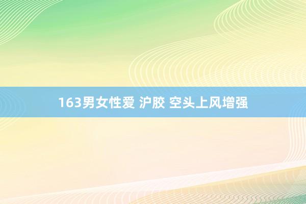 163男女性爱 沪胶 空头上风增强