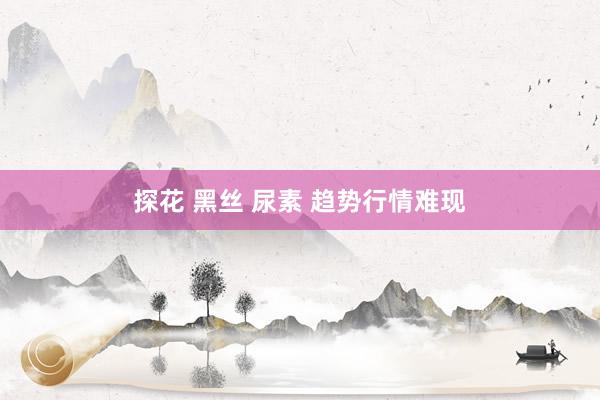 探花 黑丝 尿素 趋势行情难现