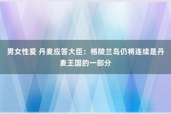 男女性爱 丹麦应答大臣：格陵兰岛仍将连续是丹麦王国的一部分
