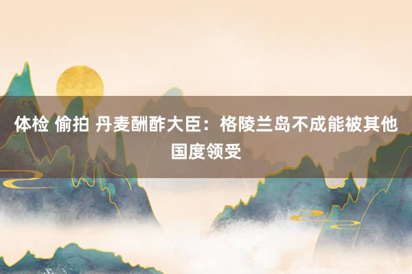 体检 偷拍 丹麦酬酢大臣：格陵兰岛不成能被其他国度领受