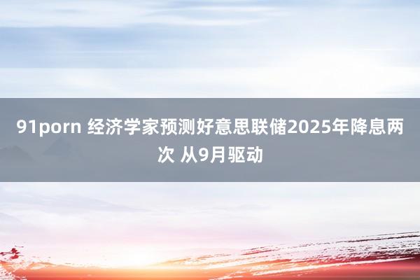 91porn 经济学家预测好意思联储2025年降息两次 从9月驱动