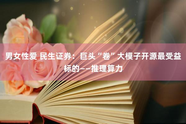男女性爱 民生证券：巨头“卷”大模子开源最受益标的——推理算力