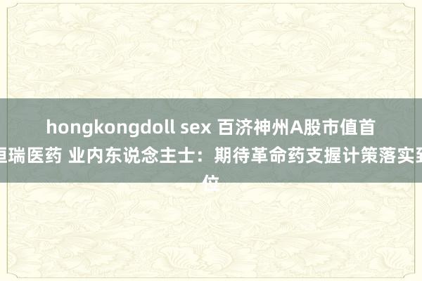 hongkongdoll sex 百济神州A股市值首超恒瑞医药 业内东说念主士：期待革命药支握计策落实到位