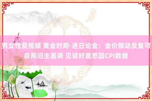男女性爱视频 黄金时期·逐日论金：金价颤动反复可能照旧主基调 见谅好意思国CPI数据