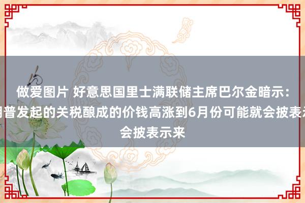 做爱图片 好意思国里士满联储主席巴尔金暗示：特朗普发起的关税酿成的价钱高涨到6月份可能就会披表示来