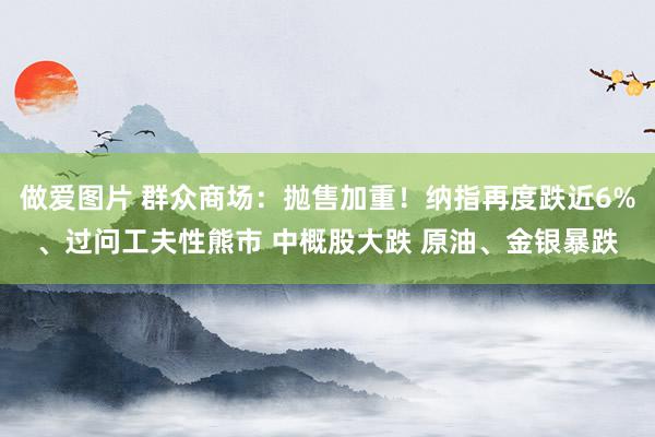 做爱图片 群众商场：抛售加重！纳指再度跌近6%、过问工夫性熊市 中概股大跌 原油、金银暴跌