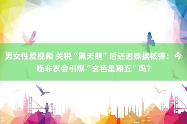 男女性爱视频 关税“黑天鹅”后还迥殊据核弹：今晚非农会引爆“玄色星期五”吗？